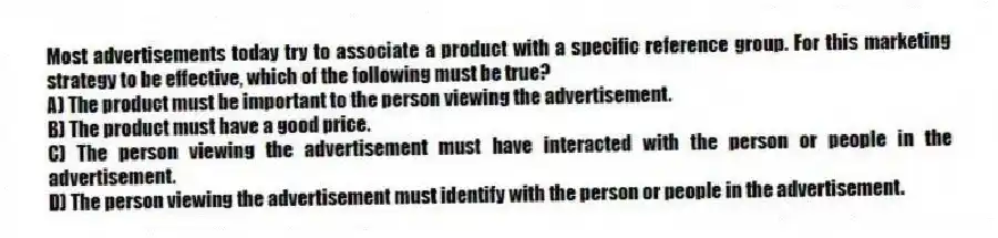 Most advertisements today try to associate a product with a specific reference group. For this marketing strategy to be effective, which of the following must be true?
A) The product must be important to the person viewing the advertisement.
B) The product must have a good price.
C) The person viewing the advertisement must have interacted with the person or people in the advertisement.
D) The person viewing the advertisement must identify with the person or people in the advertisement.