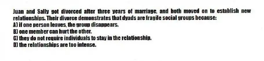 Juan and Sally got divorced after three years of marriage, and both moved on to establish new relationships. Their divorce demonstrates that dyads are fragile social groups because:
A) if one person leaves, the group disappears.
B) one member can hurt the other.
C) they do not require individuals to stay in the relationship.
D) the relationships are too intense.