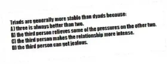 Triads are generally more stable than dyads because:
A) three is always better than two.
B) the third person relieves some of the pressures on the other two.
C) the third person makes the relationship more intense.
D) the third person can get jealous.