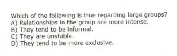 Which of the following is true regarding large groups?
A) Relationships in the group are more intense.
B) They tend to be informal.
C) They are unstable.
D) They tend to be more exclusive.