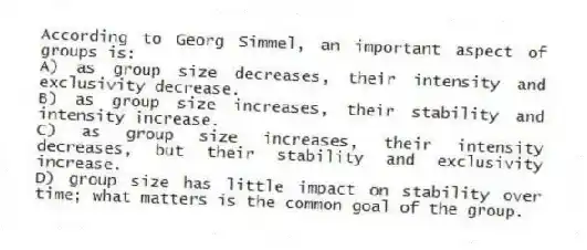 According to Georg Simmel, an important aspect of groups is:
A) as group size decreases, their intensity and exclusivity decrease.
B) as group size increases, their stability and intensity increase.
C) as group size increases, their intensity decreases, but their stability and exclusivity increase.
D) group size has little impact on stability over time; what matters is the common goal of the group.