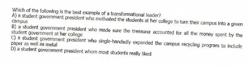 Which of the following is the best example of a transformational leader?
A) a student government president who motivated the students at her college to turn their campus into a green campus
B) a student government president who made sure the treasurer accounted for all the money spent by the student government at her college
C) a student government president who single-handedly expanded the campus recycling program to include paper as well as metal
D) a student government president whom most students really liked