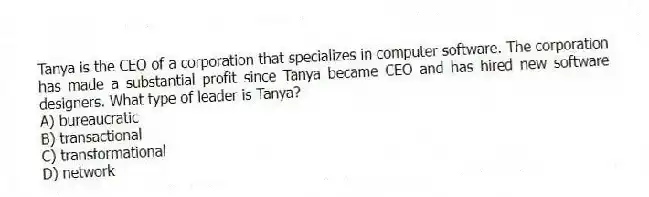 Tanya is the CEO of a corporation that specializes in computer software. The corporation has made a substantial profit since Tanya became CEO and has hired new software designers. What type of leader is Tanya?
A) bureaucratic
B) transactional
C) transformational
D) network
