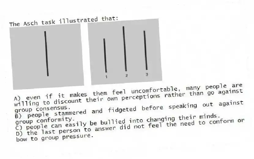 The Asch task illustrated that:
A) even if it makes them feel uncomfortable, many people are willing to discount their own perceptions rather than go against group consensus.
B) people stammered and fidgeted before speaking out against group conformity.
C) people can easily be bullied into changing their minds.
D) the last person to answer did not feel the need to conform or bow to group pressure.