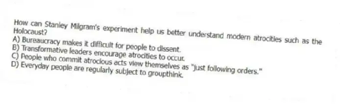 How can Stanley Milgram's experiment help us better understand modern atrocities such as the Holocaust?
A) Bureaucracy makes it difficult for people to dissent.
B) Transformative leaders encourage atrocities to occur.
C) People who commit atrocious acts view themselves as "just following orders."
D) Everyday people are regularly subject to groupthink.