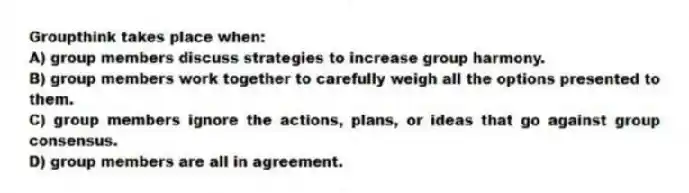 Groupthink takes place when:
A) group members discuss strategies to increase group harmony.
B) group members work together to carefully weigh all the options presented to them.
C) group members ignore the actions, plans, or ideas that go against group consensus.
D) group members are all in agreement.