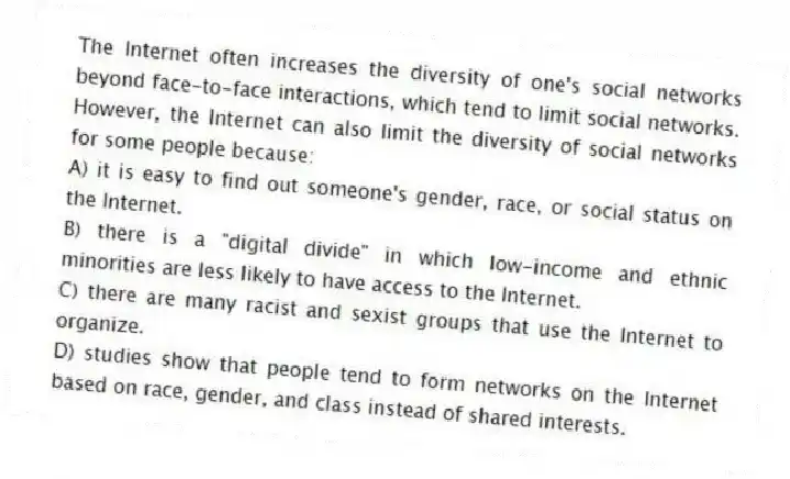 The Internet often increases the diversity of one's social networks beyond face-to-face interactions, which tend to limit social networks. However, the Internet can also limit the diversity of social networks for some people because:
A) it is easy to find out someone's gender, race, or social status on the Internet.
B) there is a "digital divide" in which low-income and ethnic minorities are less likely to have access to the Internet.
C) there are many racist and sexist groups that use the Internet to organize.
D) studies show that people tend to form networks on the Internet based on race, gender, and class instead of shared interests.