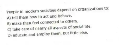 People in modern societies depend on organizations to:
A) tell them how to act and behave.
B) make then feel connected to others.
C) take care of nearly all aspects of social life.
D) educate and employ them, but little else.