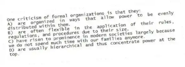 One criticism of formal organizations is that they:
A) are organized in ways that allow power to be evenly distributed within them.
B) are often flexible in the application of their rules, regulations, and procedures due to their size.
C) have risen to prominence in modern societies largely because we do not spend much time with our families anymore.
D) are usually hierarchical and thus concentrate power at the top.