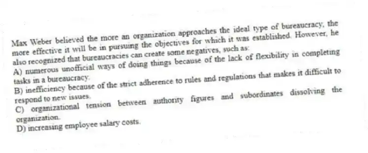 Max Weber believed the more an organization approaches the ideal type of bureaucracy, the more effective it will be in pursuing the objectives for which it was established. However, he also recognized that bureaucracies can create some negatives, such as:
A) numerous unofficial ways of doing things because of the lack of flexibility in completing tasks in a bureaucracy.
B) inefficiency because of the strict adherence to rules and regulations that makes it difficult to respond to new issues.
C) organizational tension between authority figures and subordinates dissolving the organization.
D) increasing employee salary costs.