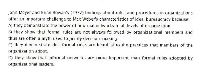 John Meyer and Brian Rowan's (1977) findings about rules and procedures in organizations offer an important challenge to Max Weber's characteristics of ideal bureaucracy because:
A) they demonstrate the power of informal networks to all levels of organization.
B) they show that formal rules are not always followed by organizational members and thus are often a myth used to justify decision-making.
C) they demonstrate that formal rules are identical to the practices that members of the organization adopt.
D) they show that informal networks are more important than formal rules adopted by organizational leaders.