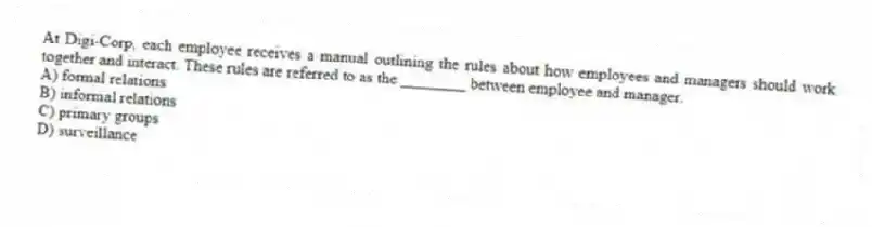At Digi-Corp, each employee receives a manual outlining the rules about how employees and managers should work together and interact. These rules are referred to as the ________ between employee and manager.
A) formal relations
B) informal relations
C) primary groups
D) surveillance