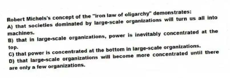 Robert Michels's concept of the "iron law of oligarchy" demonstrates:
A) that societies dominated by large-scale organizations will turn us all into machines.
B) that in large-scale organizations, power is inevitably concentrated at the top.
C) that power is concentrated at the bottom in large-scale organizations.
D) that large-scale organizations will become more concentrated until there are only a few organizations.