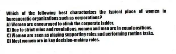 Which of the following best characterizes the typical place of women in bureaucratic organizations such as corporations?
A) Women are encouraged to climb the corporate ladder.
B) Due to strict rules and regulations, women and men are in equal positions.
C) Women are seen as playing supporting roles and performing routine tasks.
D) Most women are in key decision-making roles.