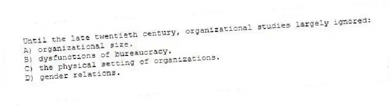 Until the late twentieth century, organizational studies largely ignored:
A) organizational size.
B) dysfunctions of bureaucracy.
C) the physical setting of organizations.
D) gender relations.