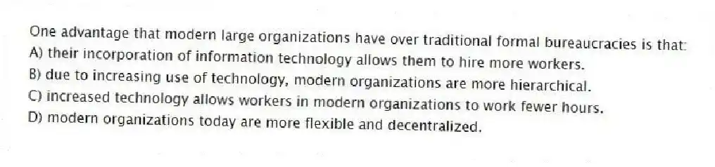 One advantage that modern large organizations have over traditional formal bureaucracies is that:
A) their incorporation of information technology allows them to hire more workers.
B) due to increasing use of technology, modern organizations are more hierarchical.
C) increased technology allows workers in modern organizations to work fewer hours.
D) modern organizations today are more flexible and decentralized.