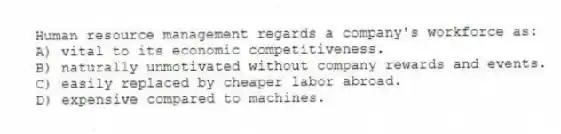 Human resource management regards a company's workforce as:
A) vital to its economic competitiveness.
B) naturally unmotivated without company rewards and events.
C) easily replaced by cheaper labor abroad.
D) expensive compared to machines.