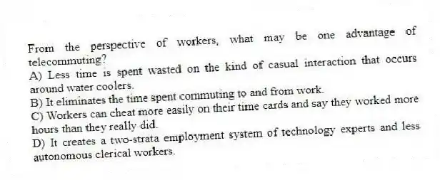 From the perspective of workers, what may be one advantage of telecommuting?
A) Less time is spent wasted on the kind of casual interaction that occurs around water coolers.
B) It eliminates the time spent commuting to and from work.
C) Workers can cheat more easily on their time cards and say they worked more hours than they really did.
D) It creates a two-strata employment system of technology experts and less autonomous clerical workers.