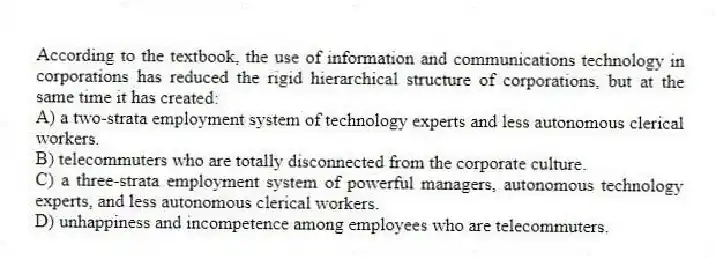According to the textbook, the use of information and communications technology in corporations has reduced the rigid hierarchical structure of corporations, but at the same time it has created:
A) a two-strata employment system of technology experts and less autonomous clerical workers.
B) telecommuters who are totally disconnected from the corporate culture.
C) a three-strata employment system of powerful managers, autonomous technology experts, and less autonomous clerical workers.
D) unhappiness and incompetence among employees who are telecommuters.