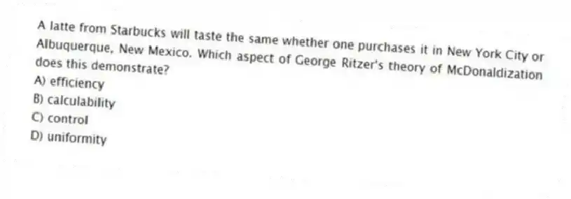 A latte from Starbucks will taste the same whether one purchases it in New York City or Albuquerque, New Mexico. Which aspect of George Ritzer's theory of McDonaldization does this demonstrate?
A) efficiency
B) calculability
C) control
D) uniformity