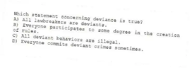 Which statement concerning deviance is true?
A) All lawbreakers are deviants.
B) Everyone participates to some degree in the creation of rules.
C) All deviant behaviors are illegal.
D) Everyone commits deviant crimes sometimes.