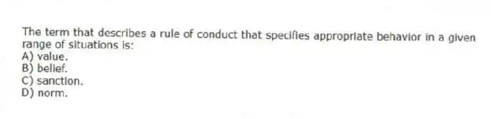 The term that describes a rule of conduct that specifies appropriate behavior in a given range of situations is:
A) value.
B) belief.
C) sanction.
D) norm.