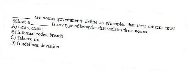 ________ are norms governments define as principles that their citizens must follow; a ________ is any type of behavior that violates these norms.
A) Laws; crime
B) Informal codes; breach
C) Taboos; sin
D) Guidelines; deviation