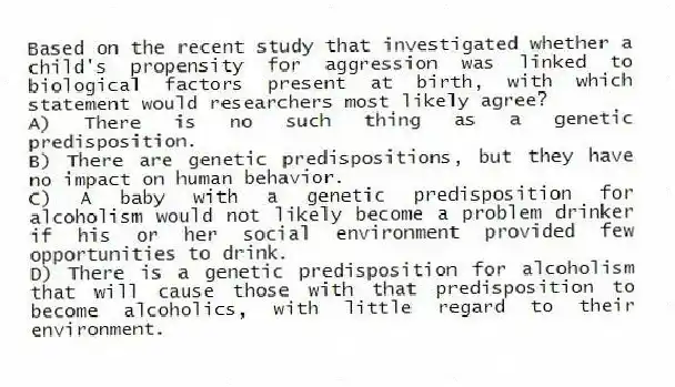 Based on the recent study that investigated whether a child's propensity for aggression was linked to biological factors present at birth, with which statement would researchers most likely agree?
A) There is no such thing as a genetic predisposition.
B) There are genetic predispositions, but they have no impact on human behavior.
C) A baby with a genetic predisposition for alcoholism would not likely become a problem drinker if his or her social environment provided few opportunities to drink.
D) There is a genetic predisposition for alcoholism that will cause those with that predisposition to become alcoholics, with little regard to their environment.