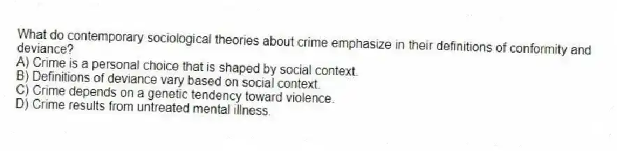 What do contemporary sociological theories about crime emphasize in their definitions of conformity and deviance?
A) Crime is a personal choice that is shaped by social context.
B) Definitions of deviance vary based on social context.
C) Crime depends on a genetic tendency toward violence.
D) Crime results from untreated mental illness.