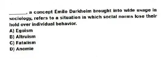 ________, a concept Émile Durkheim brought into wide usage in sociology, refers to a situation in which social norms lose their hold over individual behavior.
A) Egoism
B) Altruism
C) Fatalism
D) Anomie