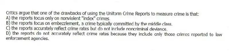 Critics argue that one of the drawbacks of using the Uniform Crime Reports to measure crime is that:
A) the reports focus only on nonviolent "index" crimes.
B) the reports focus on embezzlement, a crime typically committed by the middle class.
C) the reports accurately reflect crime rates but do not include noncriminal deviance.
D) the reports do not accurately reflect crime rates because they include only those crimes reported to law enforcement agencies.