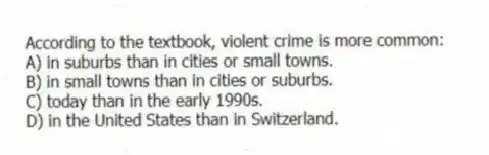 According to the textbook, violent crime is more common:
A) in suburbs than in cities or small towns.
B) in small towns than in cities or suburbs.
C) today than in the early 1990s.
D) in the United States than in Switzerland.