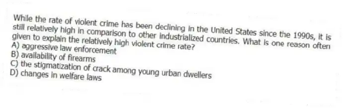 While the rate of violent crime has been declining in the United States since the 1990s, it is still relatively high in comparison to other industrialized countries. What is one reason often given to explain the relatively high violent crime rate?
A) aggressive law enforcement
B) availability of firearms
C) the stigmatization of crack among young urban dwellers
D) changes in welfare laws