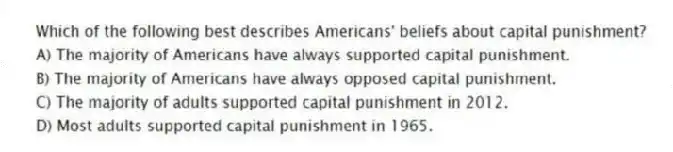 Which of the following best describes Americans' beliefs about capital punishment?
A) The majority of Americans have always supported capital punishment.
B) The majority of Americans have always opposed capital punishment.
C) The majority of adults supported capital punishment in 2012.
D) Most adults supported capital punishment in 1965.