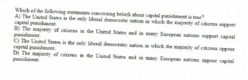 Which of the following statements concerning beliefs about capital punishment is true?
A) The United States is the only liberal democratic nation in which the majority of citizens support capital punishment.
B) The majority of citizens in the United States and in many European nations support capital punishment.
C) The United States is the only liberal democratic nation in which the majority of citizens oppose capital punishment.
D) The majority of citizens in the United States and in many European nations oppose capital punishment.