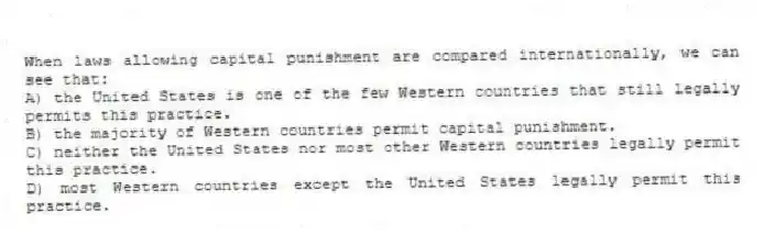 When laws allowing capital punishment are compared internationally, we can see that:
A) the United States is one of the few Western countries that still legally permits this practice.
B) the majority of Western countries permit capital punishment.
C) neither the United States nor most other Western countries legally permit this practice.
D) most Western countries except the United States legally permit this practice.