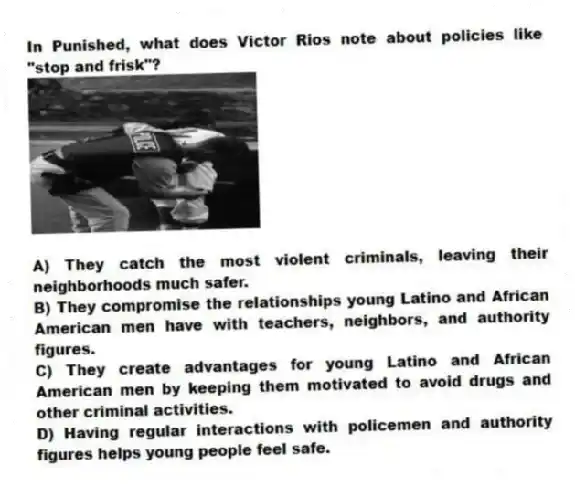 In Punished, what does Victor Rios note about policies like "stop and frisk"?
A) They catch the most violent criminals, leaving their neighborhoods much safer.
B) They compromise the relationships young Latino and African American men have with teachers, neighbors, and authority figures.
C) They create advantages for young Latino and African American men by keeping them motivated to avoid drugs and other criminal activities.
D) Having regular interactions with policemen and authority figures helps young people feel safe.