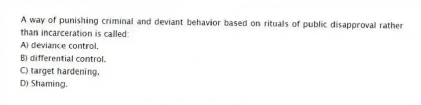 A way of punishing criminal and deviant behavior based on rituals of public disapproval rather than incarceration is called:
A) deviance control.
B) differential control.
C) target hardening.
D) Shaming.