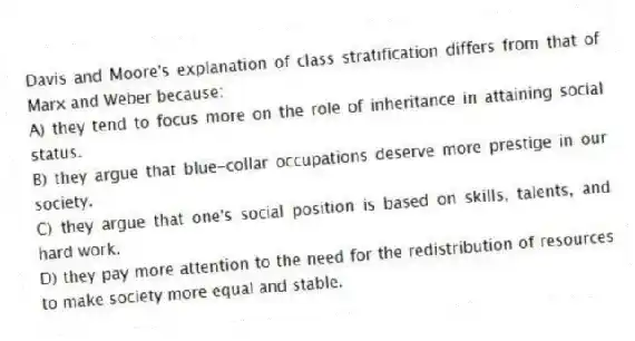 Davis and Moore's explanation of class stratification differs from that of Marx and Weber because:
A) they tend to focus more on the role of inheritance in attaining social status.
B) they argue that blue-collar occupations deserve more prestige in our society.
C) they argue that one's social position is based on skills, talents, and hard work.
D) they pay more attention to the need for the redistribution of resources to make society more equal and stable.