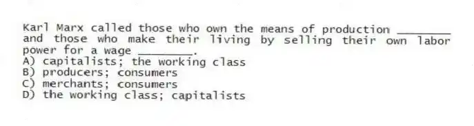 Karl Marx called those who own the means of production ________ and those who make their living by selling their own labor power for a wage ________.
A) capitalists; the working class
B) producers; consumers
C) merchants; consumers
D) the working class; capitalists