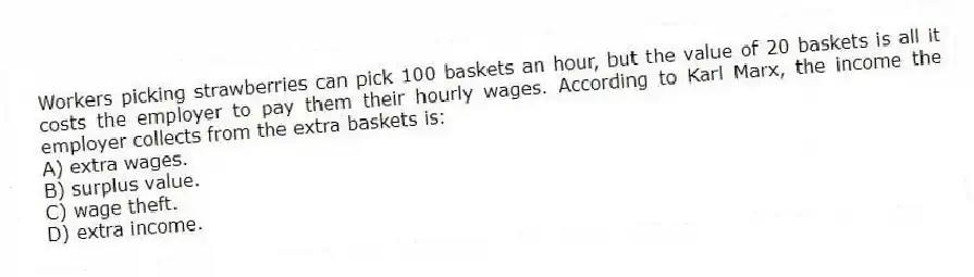 Workers picking strawberries can pick 100 baskets an hour, but the value of 20 baskets is all it costs the employer to pay them their hourly wages. According to Karl Marx, the income the employer collects from the extra baskets is:
A) extra wages.
B) surplus value.
C) wage theft.
D) extra income.