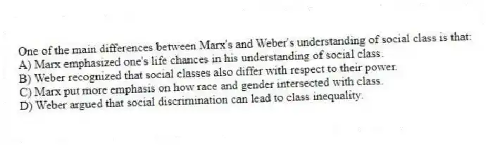One of the main differences between Marx's and Weber's understanding of social class is that:
A) Marx emphasized one's life chances in his understanding of social class.
B) Weber recognized that social classes also differ with respect to their power.
C) Marx put more emphasis on how race and gender intersected with class.
D) Weber argued that social discrimination can lead to class inequality.