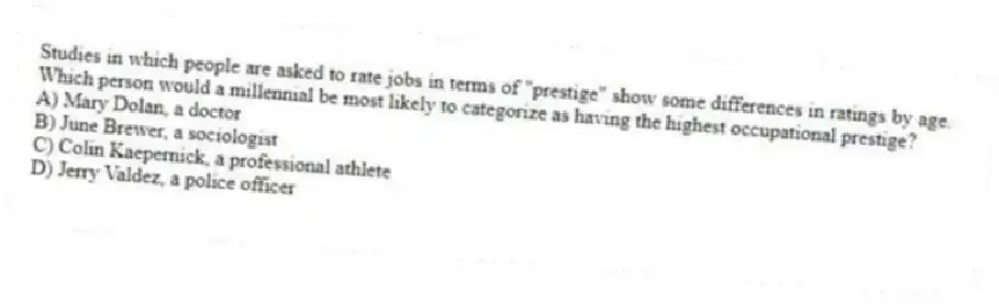 Studies in which people are asked to rate jobs in terms of "prestige" show some differences in ratings by age. Which person would a millennial be most likely to categorize as having the highest occupational prestige?
A) Mary Dolan, a doctor
B) June Brewer, a sociologist
C) Colin Kaepernick, a professional athlete
D) Jerry Valdez, a police officer