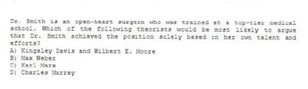Dr. Smith is an open-heart surgeon who was trained at a top-tier medical school. Which of the following theorists would be most likely to argue that Dr. Smith achieved the position solely based on her own talent and efforts?
A) Kingsley Davis and Wilbert E. Moore
B) Max Weber
C) Karl Marx
D) Charles Murray