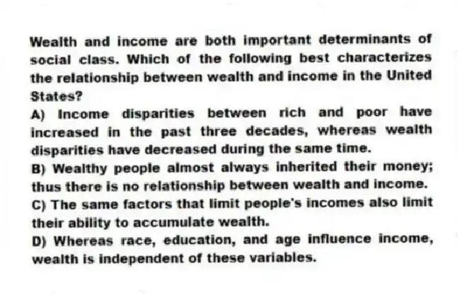 Wealth and income are both important determinants of social class. Which of the following best characterizes the relationship between wealth and income in the United States?
A) Income disparities between rich and poor have increased in the past three decades, whereas wealth disparities have decreased during the same time.
B) Wealthy people almost always inherited their money; thus there is no relationship between wealth and income.
C) The same factors that limit people's incomes also limit their ability to accumulate wealth.
D) Whereas race, education, and age influence income, wealth is independent of these variables.