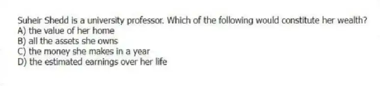 Suheir Shedd is a university professor. Which of the following would constitute her wealth?
A) the value of her home
B) all the assets she owns
C) the money she makes in a year
D) the estimated earnings over her life