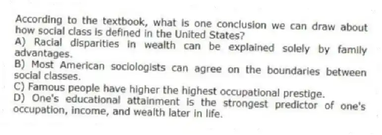 According to the textbook, what is one conclusion we can draw about how social class is defined in the United States?
A) Racial disparities in wealth can be explained solely by family advantages.
B) Most American sociologists can agree on the boundaries between social classes.
C) Famous people have higher the highest occupational prestige.
D) One's educational attainment is the strongest predictor of one's occupation, income, and wealth later in life.