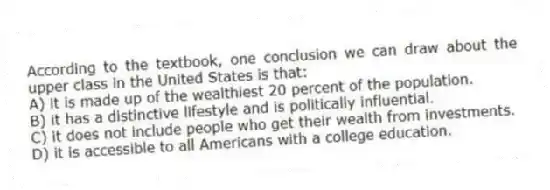 According to the textbook, one conclusion we can draw about the upper class in the United States is that:
A) it is made up of the wealthiest 20 percent of the population.
B) it has a distinctive lifestyle and is politically influential.
C) it does not include people who get their wealth from investments.
D) it is accessible to all Americans with a college education.