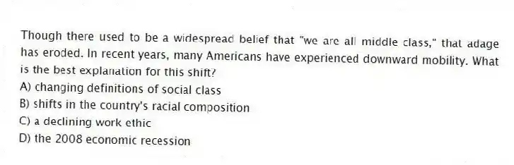 Though there used to be a widespread belief that "we are all middle class," that adage has eroded. In recent years, many Americans have experienced downward mobility. What is the best explanation for this shift?
A) changing definitions of social class
B) shifts in the country's racial composition
C) a declining work ethic
D) the 2008 economic recession