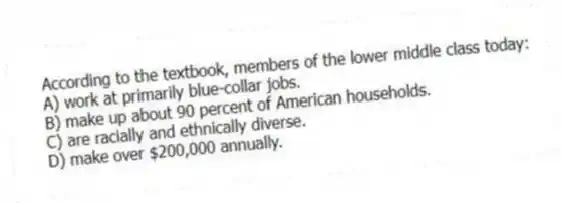 According to the textbook, members of the lower middle class today:
A) work at primarily blue-collar jobs.
B) make up about 90 percent of American households.
C) are racially and ethnically diverse.
D) make over $200,000 annually.